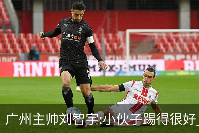 广州主帅刘智宇:小伙子踢得很好 丢球因身材劣势